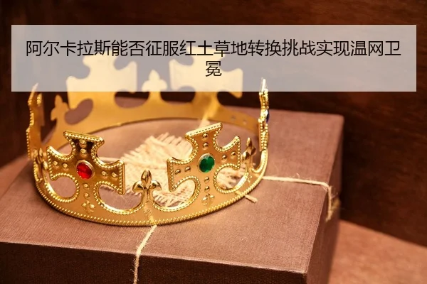 阿尔卡拉斯能否征服红土草地转换挑战实现温网卫冕