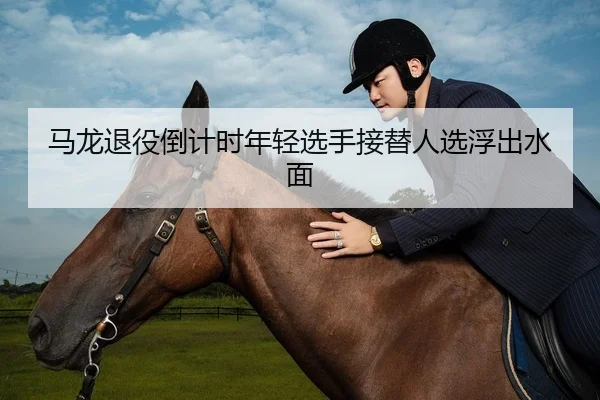 马龙退役倒计时年轻选手接替人选浮出水面